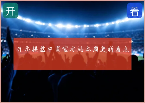 开元棋盘中国官方站本周更新看点